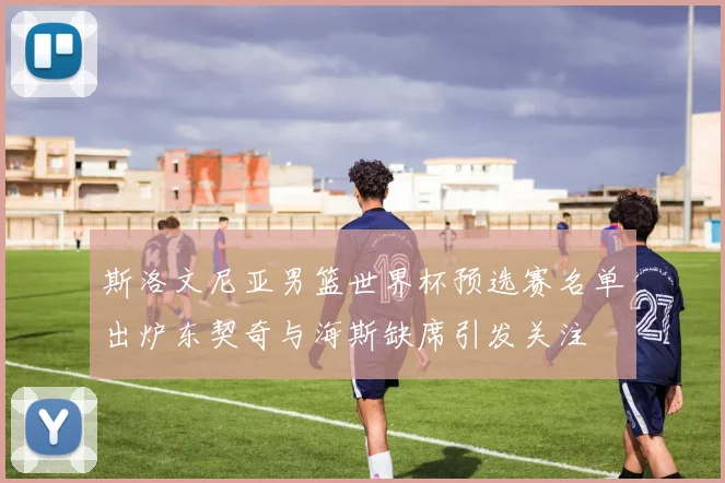 斯洛文尼亚男篮世界杯预选赛名单出炉东契奇与海斯缺席引发关注
