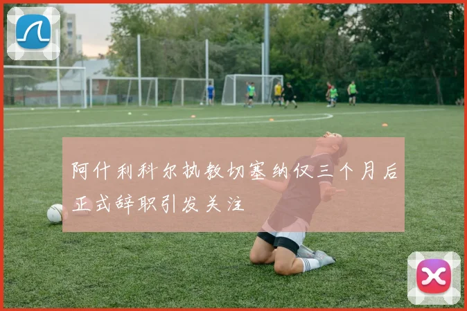 阿什利科尔执教切塞纳仅三个月后正式辞职引发关注