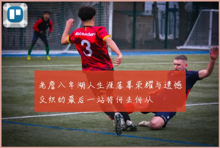 老詹八年湖人生涯落幕荣耀与遗憾交织的最后一站将何去何从