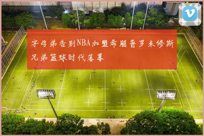 字母弟告别NBA加盟希腊普罗米修斯兄弟篮球时代落幕