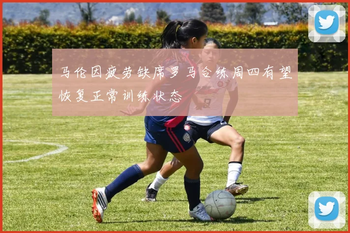 马伦因疲劳缺席罗马合练周四有望恢复正常训练状态