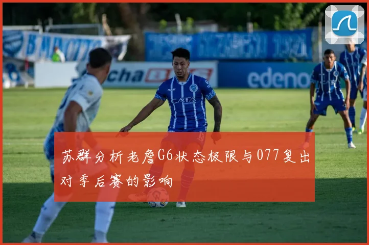 苏群分析老詹G6状态极限与077复出对季后赛的影响
