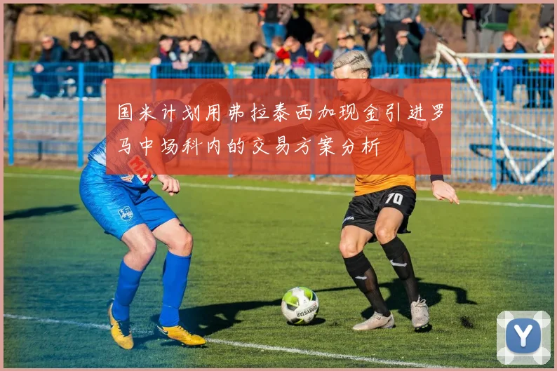 国米计划用弗拉泰西加现金引进罗马中场科内的交易方案分析