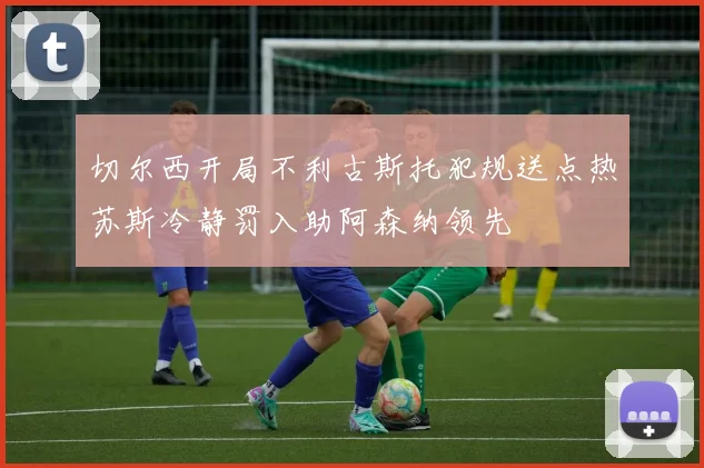 切尔西开局不利古斯托犯规送点热苏斯冷静罚入助阿森纳领先