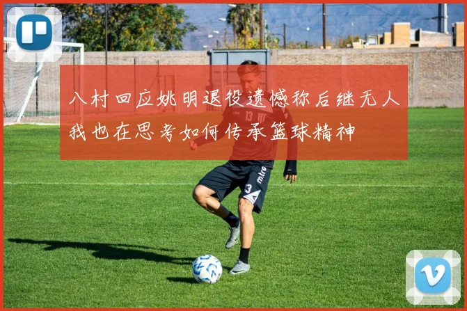 八村回应姚明退役遗憾称后继无人我也在思考如何传承篮球精神